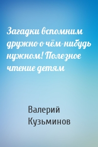 Загадки вспомним дружно о чём-нибудь нужном! Полезное чтение детям