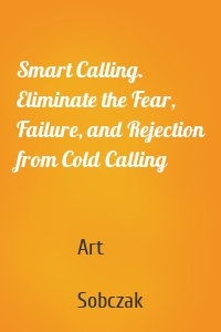 Smart Calling. Eliminate the Fear, Failure, and Rejection from Cold Calling