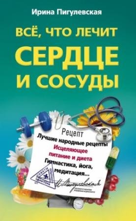 Обложка книги «Всё, что лечит сердце и сосуды. Лучшие народные рецепты, исцеляющее питание и диета, гимнастика, йога, медитация» — Ирина Пигулевская