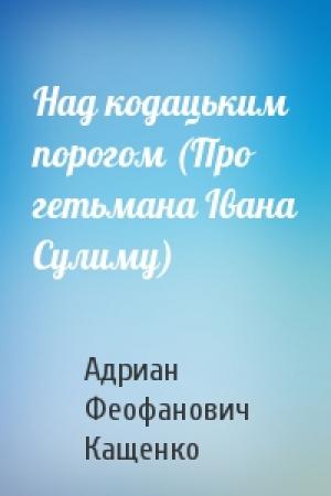 Обложка книги «Над кодацьким порогом (Про гетьмана Івана Сулиму)» — Адриан Феофанович Кащенко