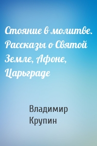 Стояние в молитве. Рассказы о Святой Земле, Афоне, Царьграде