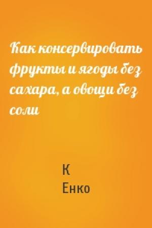Обложка книги «Как консервировать фрукты и ягоды без сахара, а овощи без соли» — К Енко