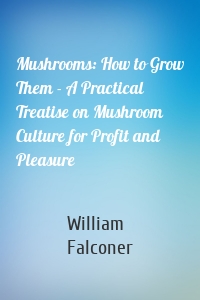 Mushrooms: How to Grow Them - A Practical Treatise on Mushroom Culture for Profit and Pleasure