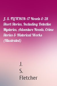 J. S. FLETCHER: 17 Novels & 28 Short Stories, Including Detective Mysteries, Adventure Novels, Crime Stories & Historical Works (Illustrated)