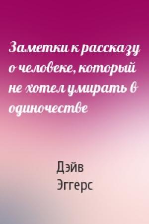 Обложка книги «Заметки к рассказу о человеке, который не хотел умирать в одиночестве» — Дэйв Эггерс