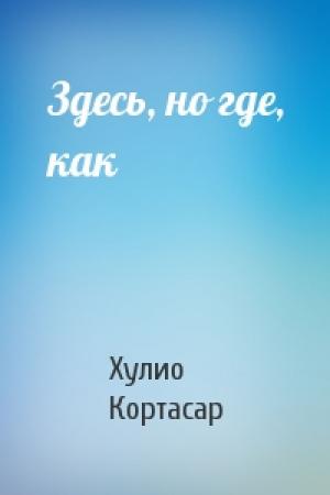 Обложка книги «Здесь, но где, как» — Хулио Кортасар