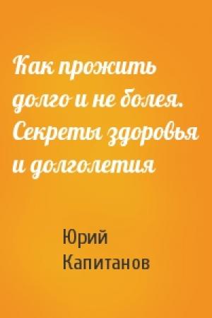 Обложка книги «Как прожить долго и не болея. Секреты здоровья и долголетия» — Юрий Капитанов