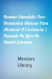 Resumo Estendido: Foco - Desenvolva Atencao Para Alcancar A Excelencia | Baseado No Livro De Daniel Goleman