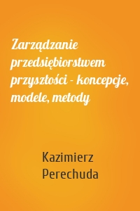 Zarządzanie przedsiębiorstwem przyszłości - koncepcje, modele, metody