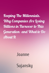 Keeping The Millennials. Why Companies Are Losing Billions in Turnover to This Generation- and What to Do About It