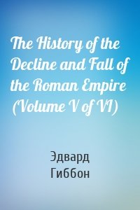 The History of the Decline and Fall of the Roman Empire (Volume V of VI)