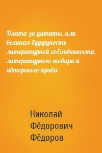 Николай Фёдоров - Плата за цитаты, или великая будущность литературной собственности, литературного товара и авторского права
