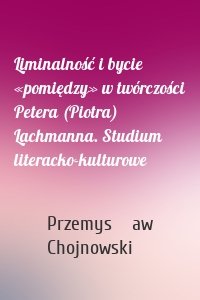 Liminalność i bycie «pomiędzy» w twórczości Petera (Piotra) Lachmanna. Studium literacko-kulturowe