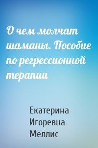 О чем молчат шаманы. Пособие по регрессионной терапии