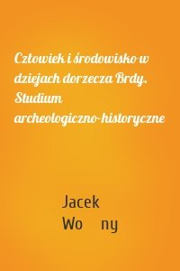 Człowiek i środowisko w dziejach dorzecza Brdy. Studium archeologiczno-historyczne