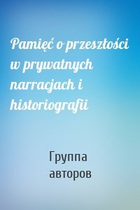 Pamięć o przeszłości w prywatnych narracjach i historiografii