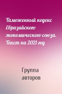 Таможенный кодекс Евразийского экономического союза. Текст на 2021 год