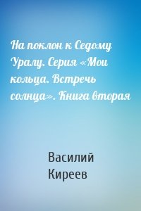 На поклон к Седому Уралу. Серия «Мои кольца. Встречь солнца». Книга вторая