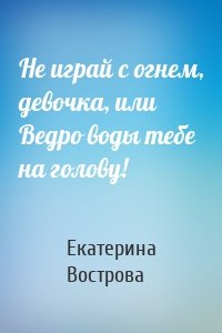 Екатерина Вострова - Не играй с огнем, девочка, или Ведро воды тебе на голову!