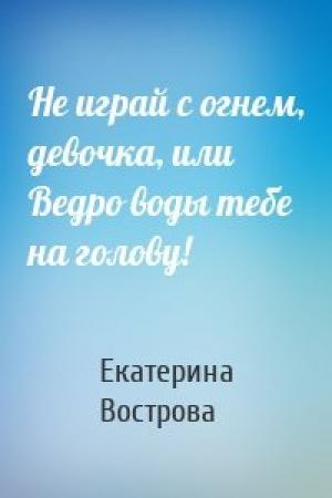 Обложка книги «Не играй с огнем, девочка, или Ведро воды тебе на голову!» — Екатерина Вострова