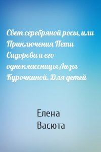 Свет серебряной росы, или Приключения Пети Сидорова и его одноклассницы Лизы Курочкиной. Для детей