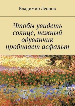 Обложка книги «Чтобы увидеть солнце, нежный одуванчик пробивает асфальт» — Владимир Леонов