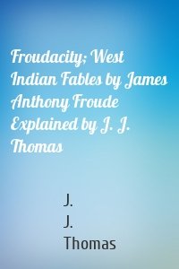 Froudacity; West Indian Fables by James Anthony Froude Explained by J. J. Thomas