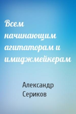 Обложка книги «Всем начинающим агитаторам и имиджмейкерам» — Александр Сериков