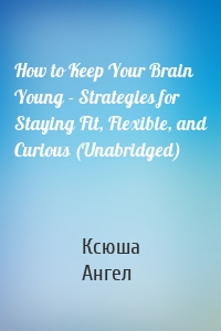 How to Keep Your Brain Young - Strategies for Staying Fit, Flexible, and Curious (Unabridged)
