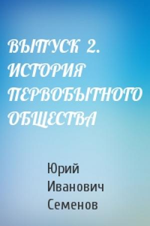 Обложка книги «ВЫПУСК  2.  ИСТОРИЯ ПЕРВОБЫТНОГО ОБЩЕСТВА» — Юрий Семенов