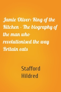 Jamie Oliver: King of the Kitchen - The biography of the man who revolutionised the way Britain eats