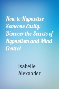 How to Hypnotize Someone Easily: Discover the Secrets of Hypnotism and Mind Control