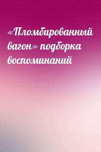 «Пломбированный вагон» подборка воспоминаний