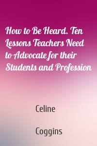 How to Be Heard. Ten Lessons Teachers Need to Advocate for their Students and Profession