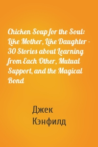 Chicken Soup for the Soul: Like Mother, Like Daughter - 30 Stories about Learning from Each Other, Mutual Support, and the Magical Bond