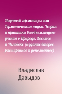 Научный герметизм или Герметическая наука. Теория и практика всеобъемлющего учения о Природе, Космосе и Человеке (издание второе, расширенное и дополненное)