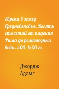 Европа в эпоху Средневековья. Десять столетий от падения Рима до религиозных войн. 500—1500 гг.