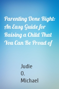 Parenting Done Right: An Easy Guide for Raising a Child That You Can Be Proud of