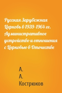 Русская Зарубежная Церковь в 1939–1964 гг. Административное устройство и отношения с Церковью в Отечестве