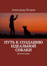 Александр Петров - Путь к созданию идеальной собаки. Воспитание