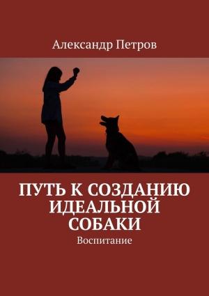 Обложка книги «Путь к созданию идеальной собаки. Воспитание» — Александр Петров