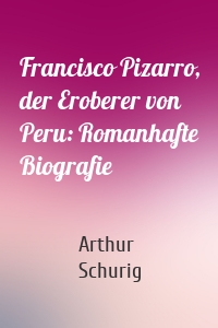 Francisco Pizarro, der Eroberer von Peru: Romanhafte Biografie