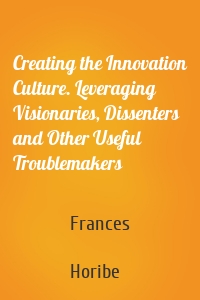 Creating the Innovation Culture. Leveraging Visionaries, Dissenters and Other Useful Troublemakers