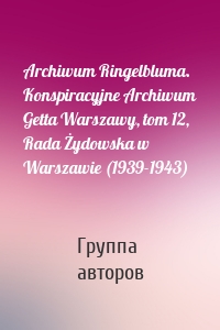 Archiwum Ringelbluma. Konspiracyjne Archiwum Getta Warszawy, tom 12, Rada Żydowska w Warszawie (1939-1943)