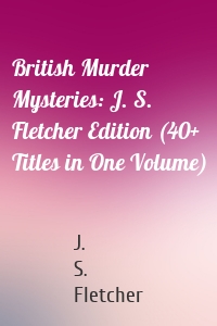 British Murder Mysteries: J. S. Fletcher Edition (40+ Titles in One Volume)