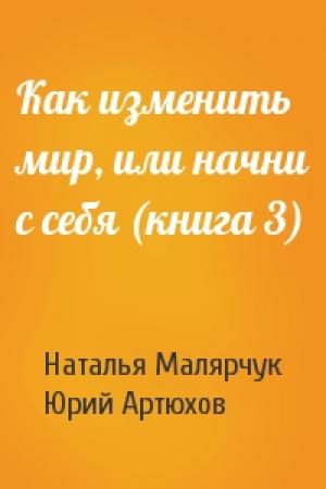 Обложка книги «Как изменить мир, или начни с себя (книга 3)» — Наталья Малярчук, Юрий Артюхов