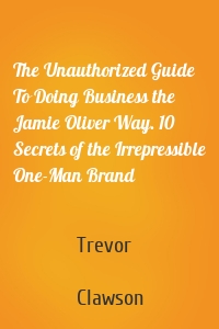 The Unauthorized Guide To Doing Business the Jamie Oliver Way. 10 Secrets of the Irrepressible One-Man Brand