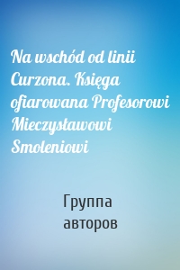 Na wschód od linii Curzona. Księga ofiarowana Profesorowi Mieczysławowi Smoleniowi