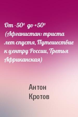 Обложка книги «От -50°  до +50° (Афганистан: триста лет спустя, Путешествие к центру России, Третья Африканская)» — Антон Кротов