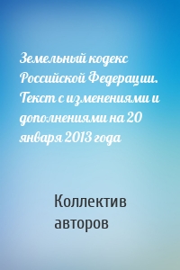Земельный кодекс Российской Федерации. Текст с изменениями и дополнениями на 20 января 2013 года